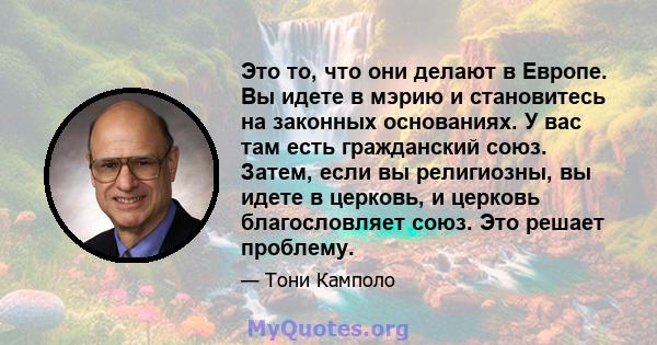 Это то, что они делают в Европе. Вы идете в мэрию и становитесь на законных основаниях. У вас там есть гражданский союз. Затем, если вы религиозны, вы идете в церковь, и церковь благословляет союз. Это решает проблему.