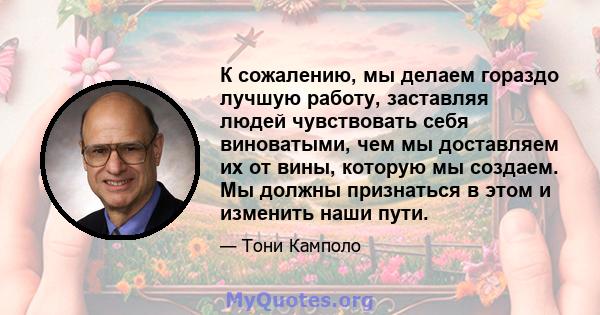 К сожалению, мы делаем гораздо лучшую работу, заставляя людей чувствовать себя виноватыми, чем мы доставляем их от вины, которую мы создаем. Мы должны признаться в этом и изменить наши пути.