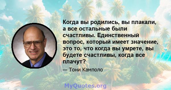 Когда вы родились, вы плакали, а все остальные были счастливы. Единственный вопрос, который имеет значение, это то, что когда вы умрете, вы будете счастливы, когда все плачут?