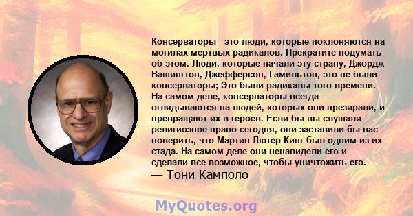 Консерваторы - это люди, которые поклоняются на могилах мертвых радикалов. Прекратите подумать об этом. Люди, которые начали эту страну, Джордж Вашингтон, Джефферсон, Гамильтон, это не были консерваторы; Это были