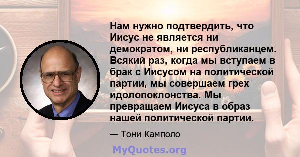 Нам нужно подтвердить, что Иисус не является ни демократом, ни республиканцем. Всякий раз, когда мы вступаем в брак с Иисусом на политической партии, мы совершаем грех идолопоклонства. Мы превращаем Иисуса в образ нашей 