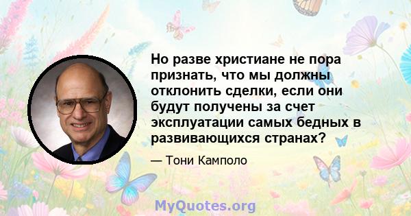 Но разве христиане не пора признать, что мы должны отклонить сделки, если они будут получены за счет эксплуатации самых бедных в развивающихся странах?