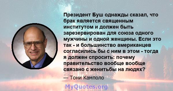 Президент Буш однажды сказал, что брак является священным институтом и должен быть зарезервирован для союза одного мужчины и одной женщины. Если это так - и большинство американцев согласились бы с ним в этом - тогда я