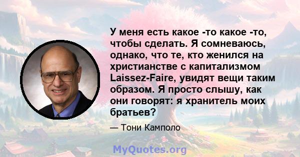 У меня есть какое -то какое -то, чтобы сделать. Я сомневаюсь, однако, что те, кто женился на христианстве с капитализмом Laissez-Faire, увидят вещи таким образом. Я просто слышу, как они говорят: я хранитель моих