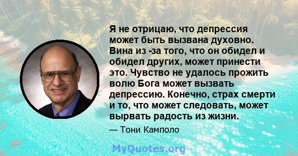 Я не отрицаю, что депрессия может быть вызвана духовно. Вина из -за того, что он обидел и обидел других, может принести это. Чувство не удалось прожить волю Бога может вызвать депрессию. Конечно, страх смерти и то, что