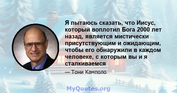 Я пытаюсь сказать, что Иисус, который воплотил Бога 2000 лет назад, является мистически присутствующим и ожидающим, чтобы его обнаружили в каждом человеке, с которым вы и я сталкиваемся