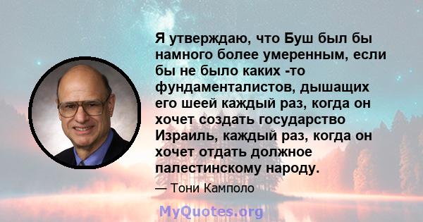 Я утверждаю, что Буш был бы намного более умеренным, если бы не было каких -то фундаменталистов, дышащих его шеей каждый раз, когда он хочет создать государство Израиль, каждый раз, когда он хочет отдать должное