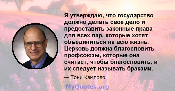 Я утверждаю, что государство должно делать свое дело и предоставить законные права для всех пар, которые хотят объединиться на всю жизнь. Церковь должна благословить профсоюзы, которые она считает, чтобы благословить, и 