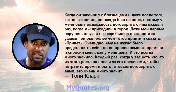 Когда он закончил с близнецами и даже после того, как он закончил, он всегда был на поле, поэтому у меня была возможность поговорить с ним каждый раз, когда мы приходили в город. Даже мои первые пару лет - когда я все