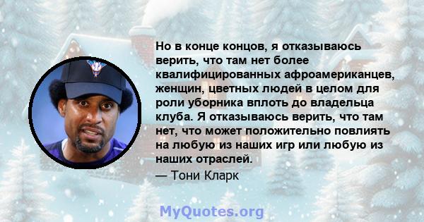 Но в конце концов, я отказываюсь верить, что там нет более квалифицированных афроамериканцев, женщин, цветных людей в целом для роли уборника вплоть до владельца клуба. Я отказываюсь верить, что там нет, что может