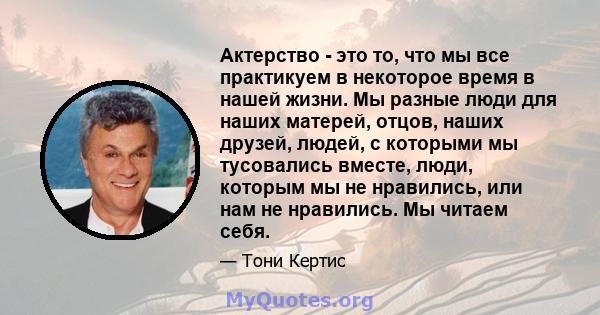 Актерство - это то, что мы все практикуем в некоторое время в нашей жизни. Мы разные люди для наших матерей, отцов, наших друзей, людей, с которыми мы тусовались вместе, люди, которым мы не нравились, или нам не