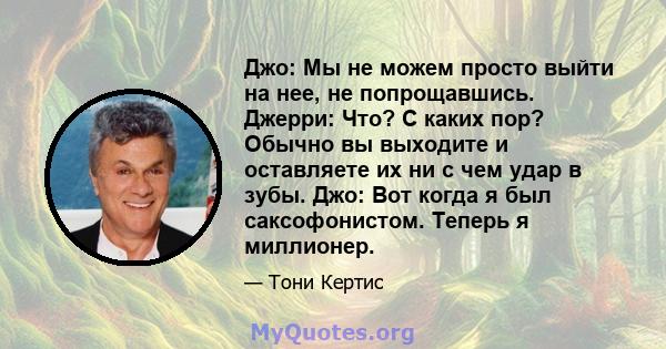 Джо: Мы не можем просто выйти на нее, не попрощавшись. Джерри: Что? С каких пор? Обычно вы выходите и оставляете их ни с чем удар в зубы. Джо: Вот когда я был саксофонистом. Теперь я миллионер.