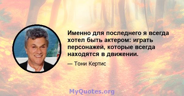 Именно для последнего я всегда хотел быть актером: играть персонажей, которые всегда находятся в движении.