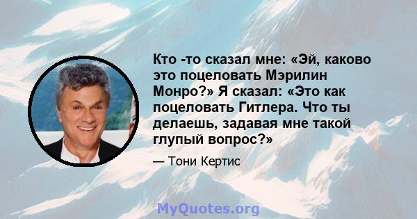 Кто -то сказал мне: «Эй, каково это поцеловать Мэрилин Монро?» Я сказал: «Это как поцеловать Гитлера. Что ты делаешь, задавая мне такой глупый вопрос?»