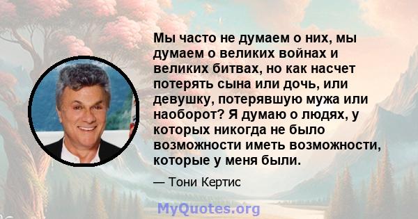 Мы часто не думаем о них, мы думаем о великих войнах и великих битвах, но как насчет потерять сына или дочь, или девушку, потерявшую мужа или наоборот? Я думаю о людях, у которых никогда не было возможности иметь