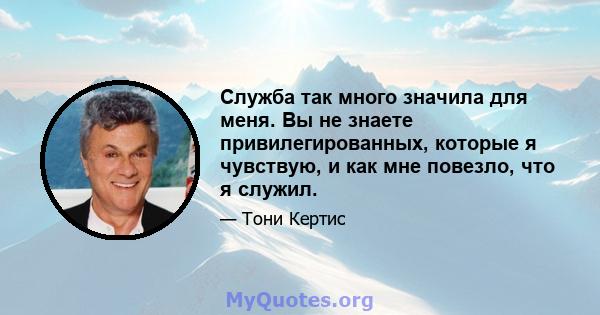 Служба так много значила для меня. Вы не знаете привилегированных, которые я чувствую, и как мне повезло, что я служил.