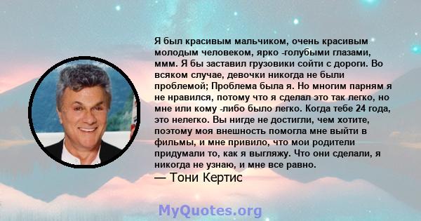 Я был красивым мальчиком, очень красивым молодым человеком, ярко -голубыми глазами, ммм. Я бы заставил грузовики сойти с дороги. Во всяком случае, девочки никогда не были проблемой; Проблема была я. Но многим парням я