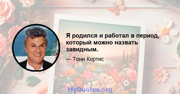 Я родился и работал в период, который можно назвать завидным.