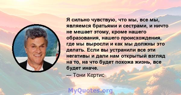 Я сильно чувствую, что мы, все мы, являемся братьями и сестрами, и ничто не мешает этому, кроме нашего образования, нашего происхождения, где мы выросли и как мы должны это делать. Если вы устранили все эти негативы и