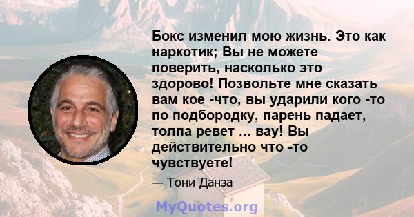 Бокс изменил мою жизнь. Это как наркотик; Вы не можете поверить, насколько это здорово! Позвольте мне сказать вам кое -что, вы ударили кого -то по подбородку, парень падает, толпа ревет ... вау! Вы действительно что -то 