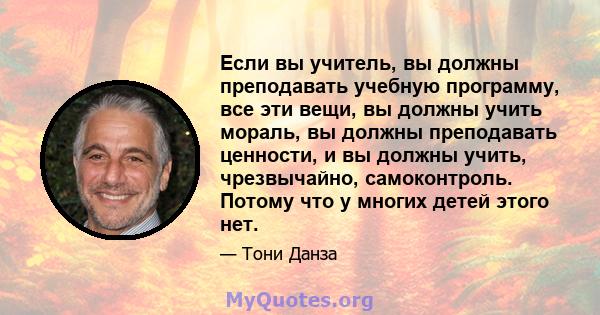 Если вы учитель, вы должны преподавать учебную программу, все эти вещи, вы должны учить мораль, вы должны преподавать ценности, и вы должны учить, чрезвычайно, самоконтроль. Потому что у многих детей этого нет.