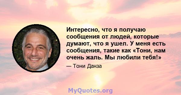 Интересно, что я получаю сообщения от людей, которые думают, что я ушел. У меня есть сообщения, такие как «Тони, нам очень жаль. Мы любили тебя!»