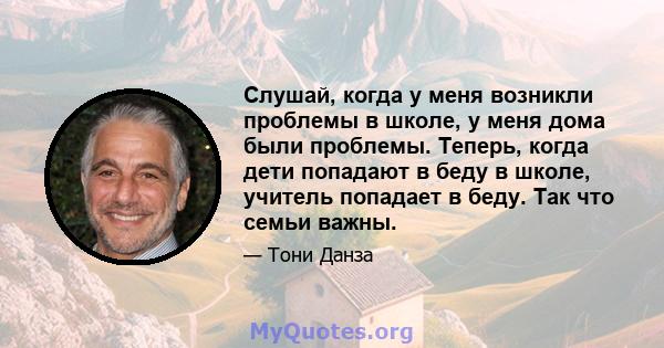 Слушай, когда у меня возникли проблемы в школе, у меня дома были проблемы. Теперь, когда дети попадают в беду в школе, учитель попадает в беду. Так что семьи важны.