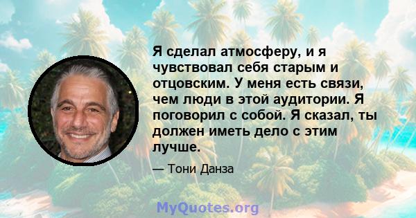 Я сделал атмосферу, и я чувствовал себя старым и отцовским. У меня есть связи, чем люди в этой аудитории. Я поговорил с собой. Я сказал, ты должен иметь дело с этим лучше.