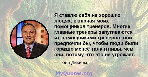 Я ставлю себя на хороших людях, включая моих помощников тренеров. Многие главные тренеры запугиваются их помощниками тренеров, они предпочли бы, чтобы люди были гораздо менее талантливы, чем они, потому что это не