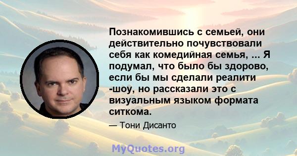 Познакомившись с семьей, они действительно почувствовали себя как комедийная семья, ... Я подумал, что было бы здорово, если бы мы сделали реалити -шоу, но рассказали это с визуальным языком формата ситкома.