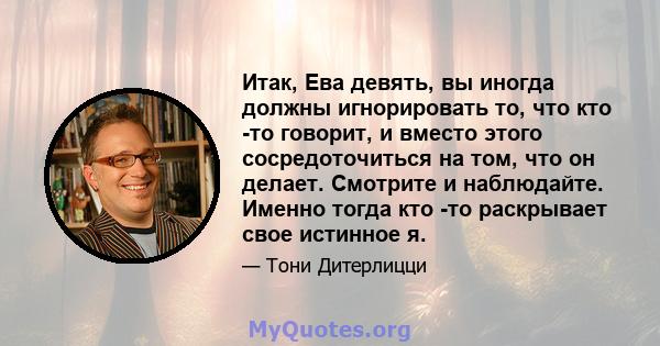 Итак, Ева девять, вы иногда должны игнорировать то, что кто -то говорит, и вместо этого сосредоточиться на том, что он делает. Смотрите и наблюдайте. Именно тогда кто -то раскрывает свое истинное я.