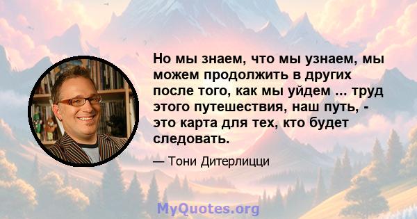 Но мы знаем, что мы узнаем, мы можем продолжить в других после того, как мы уйдем ... труд этого путешествия, наш путь, - это карта для тех, кто будет следовать.