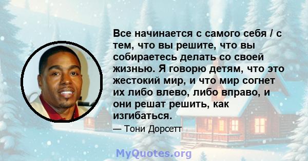 Все начинается с самого себя / с тем, что вы решите, что вы собираетесь делать со своей жизнью. Я говорю детям, что это жестокий мир, и что мир согнет их либо влево, либо вправо, и они решат решить, как изгибаться.