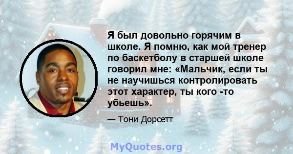 Я был довольно горячим в школе. Я помню, как мой тренер по баскетболу в старшей школе говорил мне: «Мальчик, если ты не научишься контролировать этот характер, ты кого -то убьешь».