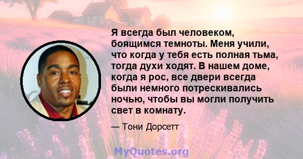 Я всегда был человеком, боящимся темноты. Меня учили, что когда у тебя есть полная тьма, тогда духи ходят. В нашем доме, когда я рос, все двери всегда были немного потрескивались ночью, чтобы вы могли получить свет в