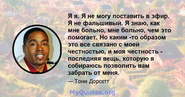 Я я. Я не могу поставить в эфир. Я не фальшивый. Я знаю, как мне больно, мне больно, чем это помогает. Но каким -то образом это все связано с моей честностью, и моя честность - последняя вещь, которую я собираюсь