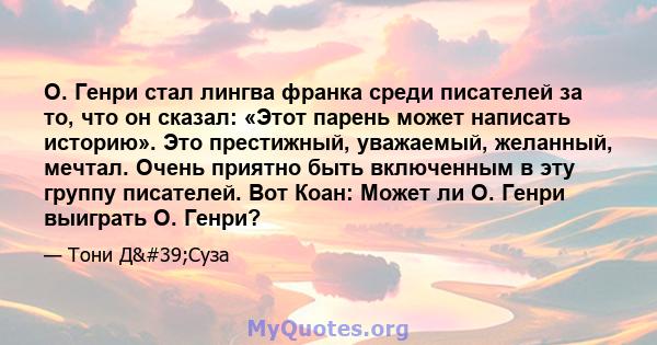 О. Генри стал лингва франка среди писателей за то, что он сказал: «Этот парень может написать историю». Это престижный, уважаемый, желанный, мечтал. Очень приятно быть включенным в эту группу писателей. Вот Коан: Может