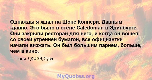 Однажды я ждал на Шоне Коннери. Давным -давно. Это было в отеле Caledonian в Эдинбурге. Они закрыли ресторан для него, и когда он вошел со своей утренней бумагой, все официантки начали визжать. Он был большим парнем,