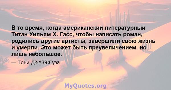 В то время, когда американский литературный Титан Уильям Х. Гасс, чтобы написать роман, родились другие артисты, завершили свою жизнь и умерли. Это может быть преувеличением, но лишь небольшое.