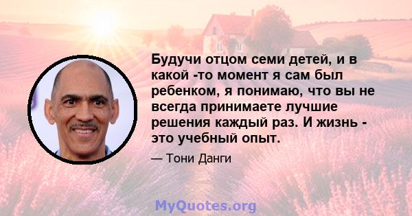 Будучи отцом семи детей, и в какой -то момент я сам был ребенком, я понимаю, что вы не всегда принимаете лучшие решения каждый раз. И жизнь - это учебный опыт.