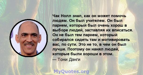 Чак Нолл знал, как он может помочь людям. Он был учителем. Он был парнем, который был очень хорош в выборе людей, заставляя их вписаться. Он не был тем парнем, который собирался сидеть там и мотивировать вас, по сути.