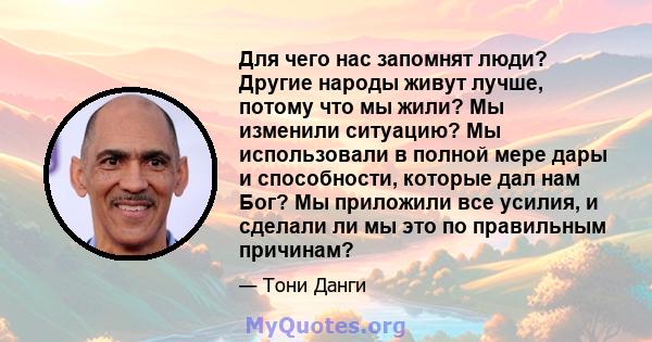 Для чего нас запомнят люди? Другие народы живут лучше, потому что мы жили? Мы изменили ситуацию? Мы использовали в полной мере дары и способности, которые дал нам Бог? Мы приложили все усилия, и сделали ли мы это по