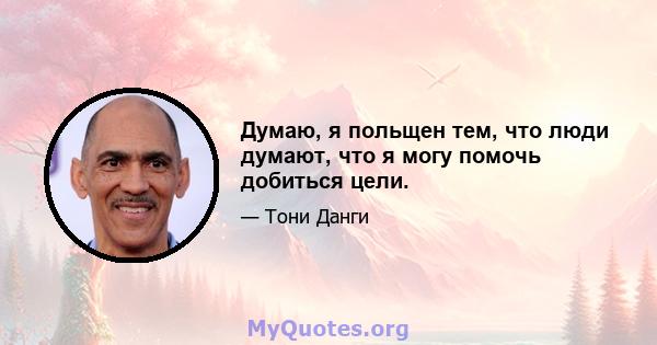 Думаю, я польщен тем, что люди думают, что я могу помочь добиться цели.