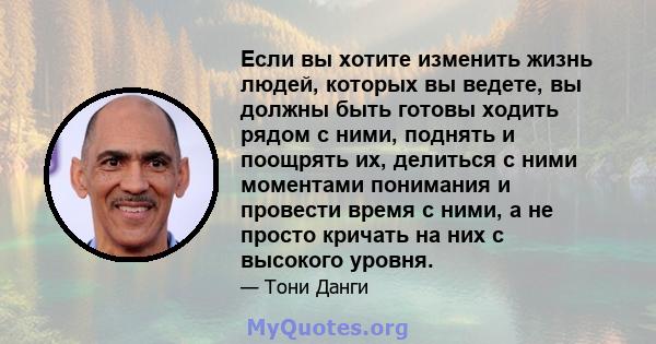 Если вы хотите изменить жизнь людей, которых вы ведете, вы должны быть готовы ходить рядом с ними, поднять и поощрять их, делиться с ними моментами понимания и провести время с ними, а не просто кричать на них с