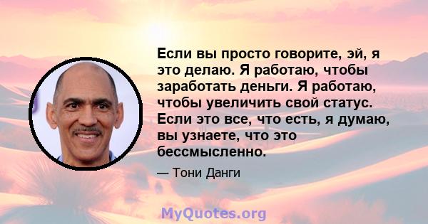 Если вы просто говорите, эй, я это делаю. Я работаю, чтобы заработать деньги. Я работаю, чтобы увеличить свой статус. Если это все, что есть, я думаю, вы узнаете, что это бессмысленно.