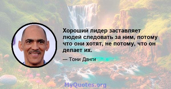 Хороший лидер заставляет людей следовать за ним, потому что они хотят, не потому, что он делает их.