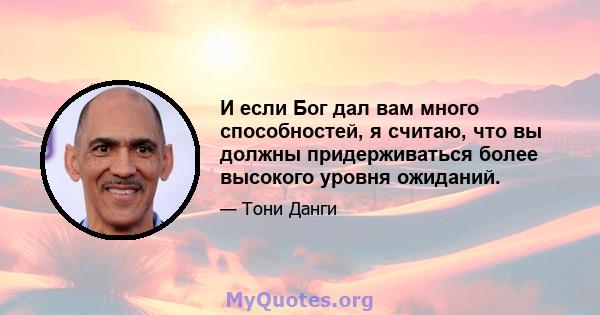 И если Бог дал вам много способностей, я считаю, что вы должны придерживаться более высокого уровня ожиданий.