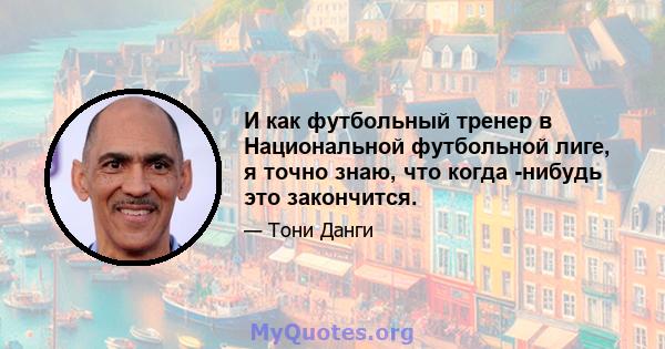 И как футбольный тренер в Национальной футбольной лиге, я точно знаю, что когда -нибудь это закончится.