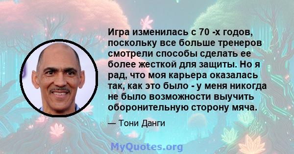 Игра изменилась с 70 -х годов, поскольку все больше тренеров смотрели способы сделать ее более жесткой для защиты. Но я рад, что моя карьера оказалась так, как это было - у меня никогда не было возможности выучить