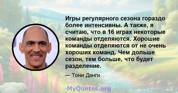 Игры регулярного сезона гораздо более интенсивны. А также, я считаю, что в 16 играх некоторые команды отделяются. Хорошие команды отделяются от не очень хороших команд. Чем дольше сезон, тем больше, что будет разделение.